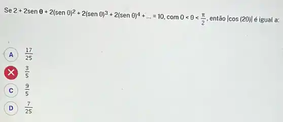 s
3e2+2senTheta +2(senTheta )^2+2(senTheta )^3+2(senTheta )^4+ldots =10,com0lt Theta lt (pi )/(2) então vert cos(2Theta )vert  é igual a:
A (17)/(25)
(3)/(5)
C (9)/(5)
D (7)/(25) D