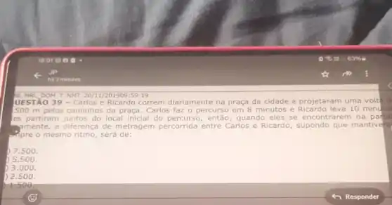 S8 MRL DOM TNMT 20/11/201909:59:19
UESTÃO 39 - Carlos e Ricardo correm diariamente na praça da cidade e projetaram uma volted
500 m pelos caminhos da praça. Carlos faz o percurso em 8 minutos e Ricardo leva 10 minutos
es partiram juntos do local inicial do percurso, então , quando eles se encontrarem na partic
mamente, a diferenca de metragem percorrida entre Carlos e Ricardo , supondo que mantivera
impre o mesmo ritmo , será de:
) 7.500.
) 5.500.
3.000.
) 2.500.
1.500.