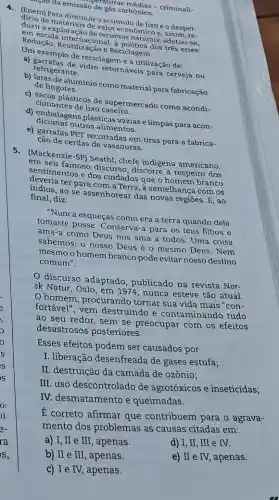 saçao da emissão de dura arbonico. áo de gás camédias - criminali-
(inem) Para diminuiro acúmulo de lixo e o desper-
em exploração de raler cco naturais, adotou-se, valoreconômico e, assessmen.
Redução, Reutilizaçiona Reciclagem. a politica dos tres erres:
a) gaxemplo de reciclagem é a utilização de:
refrigerante. retornáveis para cerveja ou
b) latas de aluminio como material para fabricação
de lingotes.
c) sacos plásticos de supermercado como acondi-
cionantes de lixo
d) embalagens plásticas vazias e limpas para acon-
dicionar outros alimentos.
e) garrafas PET recortadas em tiras para a fabrica-
ção de cerdas de vassouras.
5. (Mackenzie-SP) Seath chefe indigena americano,
senseu famoso discurso discorre a respeito dos
devimentos e dos cuidados que o homem branco
ter para com a Terra, à semelhança com os
indios, ao se assenhorear das novas regiōes. E , ao final,diz:
"Nunca esqueças como era a terra quando dela
tomaste posse. Conserva a para os teus filhos e
ama-a como Deus nos ama a todos . Uma coisa
sabemos: o nosso Deus é o mesmo Deus . Nem
mesmo o homem branco pode evitar nosso destino
comum".
discurso adaptado , publicado na revista Nor-
sk Natur, Oslo, em 1974, nunca esteve tão atual.
homem, procurando tornar sua vida mais "con-
fortável", vem destruindo e contaminando tudo
ao seu redor, sem se preocupar com os efeitos
desastrosos posteriores.
Esses efeitos podem ser causados por
I. liberação desenfreada de gases estufa;
II. destruição da camada de ozônio;
III. uso descontrolado de agrotóxicos e inseticidas;
IV. desmatamento e queimadas.
E correto afirmar que contribuem para o agrava-
mento dos problemas as causas citadas em:
a) I, II e III , apenas.
d) I, II, III e IV.
b) II e III , apenas.
e) II e IV, apenas.
c) I e IV, apenas.