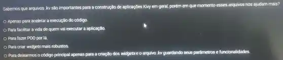 Sabemos que arquivos .kv são importantes para a construção de aplicaçōes Kivy em geral,porém em que momento esses arquivos nos ajudam mais?
Apenas para acelerar a execução do código.
Para facilitar a vida de quem vai executar a aplicação.
Para fazer POO por lá.
Para criar widgets mais robustos.
Para deixarmos o código principal apenas para a criação dos widgetseo arquivo ivo.kv guardando seus parâmetros e funcionalidades