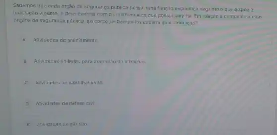 Sabemos que cada órgão de segurança pública possui uma função especifica segundo o que dispóe a
legislação vigente, e deve exercer com os instrumentos que possui para tal Em relação à competência dos
orgãos de segurança pública , ao corpo de bombeiros caberia qual atribuição?
A Atividades de policiamento.
B Atividades voltadas para apuração de infraçóes.
Atividades de patrulhamento.
D Atividades de defesa civil
E Atividades de trânsito.