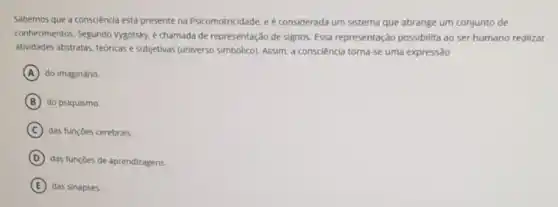 Sabemos que a consciencia está presente na Psicomotricidade, e é considerada um sistema que abrange um conjunto de
conhecimentos. Segundo Vygotsky, é chamada de representação de signos. Essa representação possibilita ao ser humano realizar
atividades abstratas, teóricase subjetivas (universo simbólico)Assim, a consciencia torna se uma expressão
A do imaginário.
B do psiquismo.
C das funçoes cerebrais.
D
das funçōes de aprendizagens.
E das sinapses.