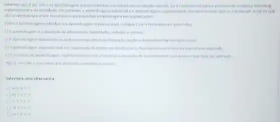 Sabemos que e por mein da aprendiragem que percebemos o mundo e mossa relactio comele Ha efundamental para individual
organizacional eda sociedade Hit portanto, a aprendusagen indentual e a aprendiragen se entrelacam uma
sao as pessous que cham mecansumos para que hya aprendiagem nas organizages
Sobre a aprendizagem indiviluale Vpara Verdadeire et para talso
() A aprendizageme a acquisicale de informasides, habitidades, altitules values
(1) Aaprendizagem deservotive is sendo independente da interacte social
de manter ou apertencear o desempentio combase na experiencia adopenda
(10 processo de aprendizagem organicacional ocorre promero por seon prectiar que haja
Agora, assinale a alternativa que apresenta a secultivis correta
Selecione uma alternativa
a) V.V.
b) IV. I
v
d) V. EV .
e) I,EV v