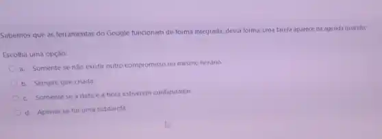 Sabemos que as ferramentas do Google funcionam de forma integrada; dessa forma uma tarefa aparece na agenda quando:
Escolha uma opção:
a. Somente se não existir outro compromisso no mesmo horário.
b. Sempre que criada.
c. Somente se a data e a hora estiverem configuradas.
d. Apenas se for uma subtarefa.