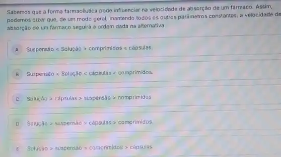 Sabemos que a forma farmacêutica pode influenciar na velocidade de absorção de um fármaco. Assim,
podemos dizer que, de um modo geral, mantendo todos os outros parâmetros constantes, a velocidade de
absorção de um fármaco seguirá a ordem dada na alternativa:
A Suspenshat (a)olt Soluchat (a)ogt comprimidoslt capsulas
B Suspenshat (a)0lt Soluchat (a)0lt chat (a)psulas lt comprimidos:
Soluqhat (a)0gt chat (a)psulasgt suspenshat (a)ogt comprimidos:
D Soluchat (a)Ogt suspenshat (a)ogt capsulasgt comprimidos.
E Soluchat (a)Ogt suspenshat (a)ogt comprimidosgt capsulas