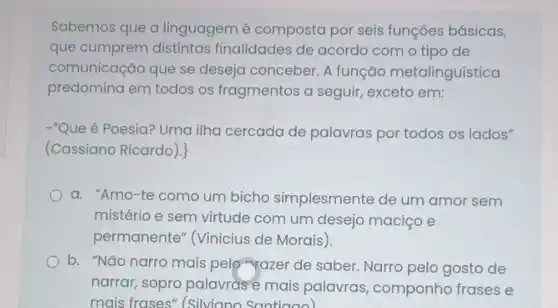 Sabemos que a linguagem é composta por seis funçōes básicas,
que cumprem distintas finalidades de acordo com o tipo de
comunicação que se deseja conceber. A função metalinguística
predomina em todos os fragmentos a seguir, exceto em:
-"Que é Poesia?Uma ilha cercada de palavras por todos os lados"
(Cassiano Ricardo ).
a. "Amo-te como um bicho simplesmente de um amor sem
mistério e sem virtude com um desejo maciço e
permanente (Vinicius de Morais).
b. "Não narro mais pelo-razer de saber. Narro pelo gosto de
narrar, sopro palavras e mais palavras componho frases e
mais frases"(Silviano Santiago)