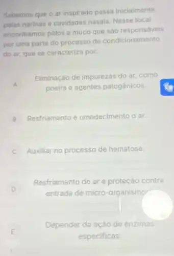 Sabemos que o ar inspirado passa inicialmente
pelas narinas e cavidades nasais, Nesse local
encontramos pélos e mueo que sào responsávels
por uma parte do processo de condicionamento
do ar, que se caracteriza por:
A A
Eliminação de impurezas do ar, como
poeira e agentes patogênicos.
B Resfriamento e umedecimento o ar.
C Auxiliar no processo de hematose.
D
Resfriamento do are proteção contra
entrada de micro -organismos
Depender da ação de enzimas
E