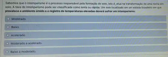 Sabemos que o intemperismo é o processo responsável pela formação do solo, isto é atua na transformação de uma rocha em
solo. A taxa de intemperismo pode ser classificada como lenta ou rápida. Um solo localizado em um estado brasileiro em que
prevalece o ambiente úmido e o registro de temperaturas elevadas deverá sofrer um intemperismo:
Moderado.
Baixo.
Acelerado.
Moderado a acelerado.
Baixo a moderado.