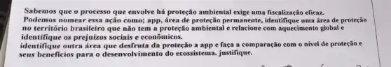 Sabemos que o processo que envolve há proteção ambiental exige uma fiscalização eficaz.
Podemos nomear essa ação como; app , área de permanente uma área de proteção
no território brasileiro que não tem a proteção ambiental e relacione com aquecimento global e
identifique os prejuízos sociais e econômicos.
identifique outra área que desfruta da proteção a app e faça a comparação com o nível de proteção e
seus beneficios para o desenvolvime nto do ecossistema justifique.