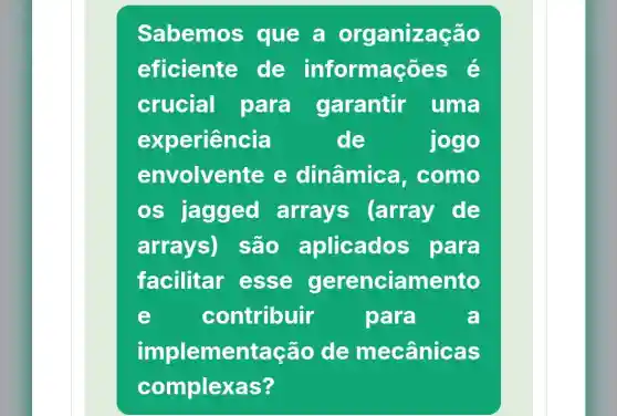 Sabemos que a organização
eficiente de informações é
crucial para garantir uma
experiencia	de	jogo
envolven te e dinâmica . como
os jagged arrays (array de
arrays)são aplicados para
facilitar esse gerenciamento
e contribuir para	a
implementação de mecânicas
complexas?