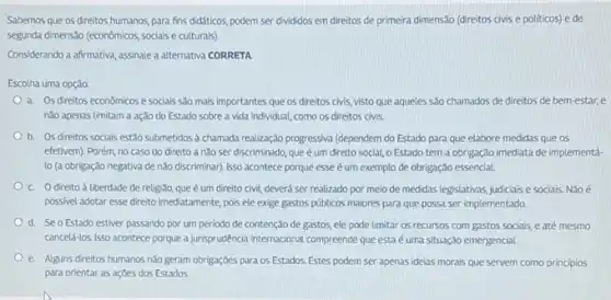 Sabemos que os direitos humanos, para fins didáticos podem ser divididos em direitos de primeira dimensão (direitos civis e politicos)ede
segunda dimensito (econômicos, socials e culturais).
Considerando a afirmativa, assinale a alternativa CORRETA
Escolha uma opção:
a. Os direitos econômicos e sociais salo mais importantes que os direitos civis visto que aqueles são chamados de direitos de bem-estar, e
nǎo apenas limitam a ação do Estado sobre a vida individual, como OS direitos civis
b. Os direitos sociais estão submetidos à chamada realização progressiva (dependem do Estado para que elabore medidas que os
efetivem). Porém, no caso do direito a nào ser discriminado, que é um direito social, o Estado tem a obrigação imediata de implementá-
lo (a obrigação negativa de não discriminar). Isso acontece porque esse um exemplo de obrigação essencial
C. Odireito à liberdade de religiǎo, que é um direito civil, deverá ser realizado por meio de medidas legislativas, judiciais e sociais. Não é
possivel adotar esse direito imediatamente, pois ele exige gastos públicos maiores para que possa ser implementado.
d. Se o Estado estiver passando por um período de contenção de gastos, ele pode limitar os recursos com gastos sociais, e até mesmo
canceld-los. Isso acontece porque a jurisprodéncia internacional compreende que esta é uma situação emergencial.
e. Alguns direitos humanos não geram obrigaçóes para os Estados. Estes podem ser apenas ideias morais que servem como principios
para orientar as açōes dos Estados