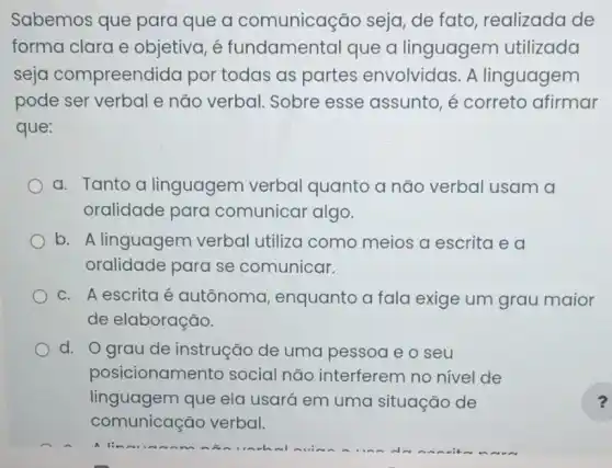 Sabemos que para que a comunicação seja de fato, realizada de
forma clara e objetiva, é fundamental que a linguagem utilizada
seja compreendid a por todas as partes envolvidas . A linguagem
pode ser verbal e não verbal. Sobre esse assunto, é correto afirmar
que:
a. Tanto a linguagem verbal quanto a não verbal usam a
oralidade para comunicar algo.
b. A linguagem verbal utiliza como meios a escrita e a
oralidade para se comunicar.
c. A escrita é autônoma , enquanto a fala exige um grau maior
de elaboração.
d. Ograu de instrução de uma pessoa e o seu
posicionamer to social não interferem no nivel de
linguagem que ela usará em uma situação de
comunicação verbal.