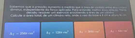 Sabemos que a pressão aumenta à medida que a area de contato entre dois corpos
liminui, inc lependente da força aplicada . Para entender melhor essa relação , Marta
decidiu resolver um exercicio envolvendo a area de um cilindro:
Calcule a área total de um cilindro reto . onde o raio da base é 8 cm e altura 16 cm.
A_(T)=256pi cm^2
A_(T)=128pi cm^2
A_(T)=384pi cm^2
A_(T)=64pi cm^2