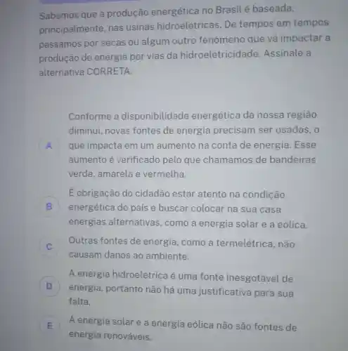 Sabemos que a produção energética no Brasil é baseada,
principalmente nas usinas hidroelétrice as. De tempos em tempos
passamos por secas ou algum outro fenômeno que vá impactar a
produção de energia por vias da hidroeletricidade Assinale a
alternativa CORRETA.
Conforme a disponibilidade energética da nossa regiāo
diminui novas fontes de energia precisam ser usadas , o
A que impacta em um aumento na conta de energia .Esse
aumento é verificado pelo que chamamos de bandeiras
verde , amarela e vermelha.
É obrigação do cidadão estar atento na condição
B energética do país e buscar colocar na sua casa (1)
energias alternativas , como a energia solar e a eólica.
Outras fontes de energia ,como a termelétrica , não
causam danos ao ambiente.
D
energia , portanto não há uma justificativa para sua
A energia hidroelétrica é uma fonte inesgotável de
D
falta.
E A energia solar e a energia eólica não são fontes de
E
energia renováveis.