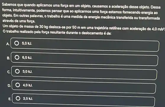 Sabemos que quando aplicamos uma força em um objeto, causamos a aceleração desse objeto Dessa
forma, intuitivamente podemos pensar que ao aplicarmos uma força estamos fornecendo energia ao
objeto. Em outras palayras , o trabalho é uma medida da energia mecânica transferida ou transformada
através de uma forea.
Um objeto de massa de 30 kg desloca -Se por 50 m em uma trajetória retilínea com aceleração de 4.0m/s^2
Otrabalho realizado pela força resultante durante o deslocamento é de:
3.0kJ.
GOKJ.
3.0 kJ.
D.
40kJ.
20kJ.