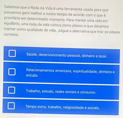 Sabemos que a Roda da Vida é uma ferramenta usada para que
possamos gerir melhor o nosso tempo de acordo com o que é
prioritário em determinado momento Para manter uma vida em
equilibrio, uma roda da vida coloca como pilares o que devemos
manter como qualidade de vida. Julgue a alternativa que traz os pilares
corretos:
Saúde, desenvolvimento pessoal,dinheiro e lazer.
Relacionamentos amorosos espiritualidade, dinheiro e
estudo.
Trabalho, estudo, redes sociais e consumo.
Tempo extra, trabalho, religiosidade e sociais.