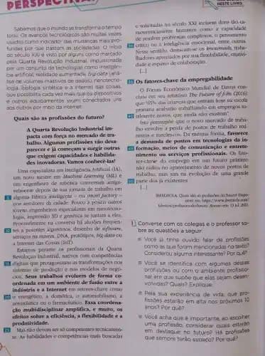 Sabemosqueo mundo se transforma o tempo
todo. Os avancos tecnológicos são muitas vezes
usados como indicador das mudanças mais pro-
fundas por que passam as sociedades. O inicio
do século XXI é visto por alguns como marcado
pela Quarta Revolução Industrial impulsionada
por um conjunto de tecnologias como inteligên-
cia artificial, realidade aumentada big data (aná-
lise de volumes massivos de dados), nanotecno-
logia, biologia sintética e a internet das coisas.
que possibilita cada vez mais que os dispositivos
e outros equipamentos sejam conectados uns
aos outros por meio da internet.
Quais são as profissões do futuro?
A Quarta Revolução Industrial im-
pacta com força no mercado de tra-
balho. Algumas profissões vão desa-
parecer e já começam a surgir outras
que exigem capacidades e habilida-
des inovadoras. Vamos conhecê-las!
Uma especialista em Inteligência Artificial (IA)
um novo mestre em Macbine Learning (ML) e
um engenheiro de robótica conversam amiga-
velmente depois de sua jornada de trabalho em
51 alguma fǎbrica inteligente - ou smart factory -
nos arredores da cidade Pouco a pouco outros
jovens engenheiros especialistas em nanotecno-
logia,impressão 3D e genética se juntam a eles.
Provavelmente na conversa há alusões frequen-
10 tes a potentes algoritmos, desenho de software,
serviços na nuvem, DNA protótipos, big data ou
a Internet das Coisas (loT).
Estamos perante os profissionais da Quarta
Revolução Industrial, nativos com competências
15] digitais que protagonizam as transformações nos
sistemas de produção e nos modelos de negó-
cios. Seus trabalhos evoluem de forma co-
ordenada em um ambiente de fusão entre a
indústria e a Internet em setores-chave como
20) o energético, a domótica . 0 automobilismo, a
aeronáutica ou o farmacêutico Essa coordena-
ção multidisciplinar amplifica.e muito, os
efeitos sobre a eficiência,a flexibilidade e a
produtividade.
25 Mas não devem ser só competentes tecnicamen-
te. As habilidades e competências mais buscadas
NESTE LIVRO
e solicitadas no século XXI incluem dons tão ca-
racteristicamente humanos como a capacidade
de resolver problemas complexos.o pensamento
30 critico ou a inteligência emocional, entre outros.
Nesse sentido, destacam-se os knowmads, traba-
Ihadores apreciados por sua flexibilidade, criativi-
dade e espírito de colaboração.
[...]
35 Os fatores-chave da empregabilidade
Fórum Econômico Mundial de Davos con-
cluiu em seu relatório The Future of Jobs (2016)
que 65%  das crianças que entram hoje na escola
primária acabarão trabalhando em empregos to-
40) talmente novos, que ainda não existem".
Isto pressupoe que o novo mercado de traba-
Iho envolve a perda de postos de trabalho roti-
neiros e mecânicos. Da mesma forma, favorece
a demanda de postos em tecnologias da in-
45 formação, meios de comunicação e entrete-
nimento ou serviços profissionais. Os fato-
res-chave do emprego em um futuro próximo
não radica no aparecimento de novos postos de
trabalho, mas sim na evolução de uma grande
50 parte dos já existentes.
[...]
IBERDROLA. Quais são as profissões do futuro? Dispo-
nivel em: https//www.iberdrol..com/
talentos/profissoes -do-futuro. Acesso em: 13 jul. 2020.
1 Converse com os colegas e o professor so-
bre as questões a seguir.
= Você já tinha ouvido falar de profissôes
como as que foram mencionadas no texto?
Considerou alguma interessante?Por quê?
E Você se identifica com algumas dessas
profissões ou com o ambiente profissio-
nal em que supōe que elas sejam desen-
volvidas? Quais? Explique.
= Pela sua experiéncia de vida, que pro-
fissões estarão em alta nos próximos 10
anos? Por quê?
= Você acha que é importante, ao escolher
uma profissão, considerar quais estarão
em destaque no futuro?Há profissōes
que sempre terão espaço?Por quê?