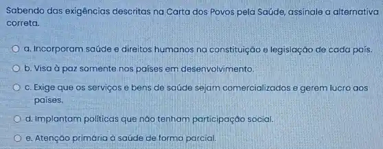 Sabendo das exigências descritas na Carta dos:Povos pela Saúde, assinale a alternativa
correta.
a. Incorporam saúde e direitos humanos na constituição e legislação de cada país.
b. Visa à paz somente nos países em desenvolvimento:
c. Exige que os serviços e bens de saúde sejam comercializados e gerem lucro aos
países.
d. Implantam politicas que não tenham participação social.
e. Atenção primária à saúde de forma parcial