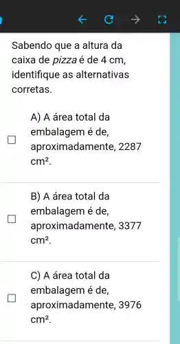 Sabendo que a altura da
caixa de pizza é de 4 cm,
identifique as alternativas
corretas.
A) A área total da
embalagem é de,
aproximadal nente, 2287
cm^2
B) A área total da
embalagem é de
aproximadar nente, 3377
cm^2
C) A área total da
embalagem é de
aproximadame nte, 3976
cm^2