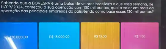 Sabendo que a BOVESPA é uma bolsa de valores brasileira e que essa semana de
11/09/2024,começou a sua operação com 130 mil pontos, qual o valor em reais da
operação das principais empresas do país , tendo como base esses 130 mil pontos?
Rast 130.000,00
R 13.000,00
R 13,00
R 1,00