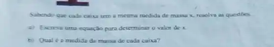 Sabendo que cada caixa tem a mesma medida de massa x resolva as questōes.
a) Escreva uma equação para determinar o valor de x
b) Qual éa medida da massa de cada caixa?