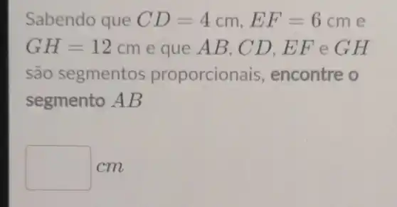 Sabendo que CD=4cm,EF=6cm e
GH=12cm e que AB , CD,EF eGH
são segmentos proporcic nais, encontre o
segmento AB
square  cm