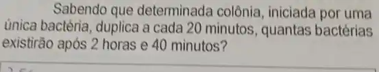 Sabendo que determinada colônia , iniciada por uma
única bactéria, duplica a cada 20 minutos , quantas bactérias
existirão após 2 horas e 40 minutos?