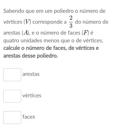 Sabendo que em um poliedro o número de
vértices (V) corresponde a (2)/(3) do número de
arestas (A) , e o número de faces (F) é
quatro unidades menos que o de vértices,
calcule o número de faces, de vértices e
arestas desse poliedro.
square  arestas
square  vértices
faces