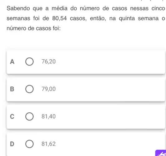 Sabendo que a média do número de casos nessas cinco
semanas foi de 80,54 casos , então, na quinta semana o
número de casos foi:
A
76,20
B
79,00
C
81,40
D
81,62