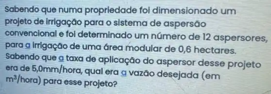 Sabendo que numa propriedade foi dimensionado um
projeto de irrigação para o sistema de aspersao
convencional e fol determinado um número de 12 aspersores,
para a irrigação de uma área modular de 0,6 hectares.
Sabendo que a taxa de aplicação do aspersor desse projeto
erade 5,0mm/hora
qual era a vazão desejada (em
m^3/hora)
para esse projeto?