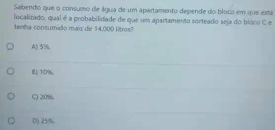 Sabendo que o consumo de água de um apartamento depende do bloco em que está
localizado qual é a probabilidade de que um apartamento sorteado seja do bloco C e
tenha consumido mais de 14.000 litros?
A) 5% 
B) 10% 
C) 20% 
D) 25%