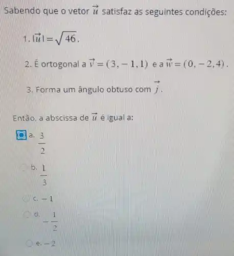 Sabendo que o vetor overrightarrow (LL) satisfaz as seguintes condições:
vert overrightarrow (u)vert =sqrt (46)
E ortogonal a overrightarrow (v)=(3,-1,1) e a overrightarrow (w)=(0,-2,4)
3. Forma um ângulo obtuso com overrightarrow (j)
Então, a abscissa de overrightarrow (L) e igual a:
(3)/(2)
b.
(1)/(3)
-1
-(1)/(2)
ell -2