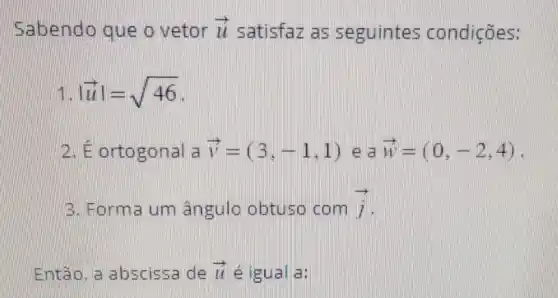 Sabendo que o vetor overrightarrow (LL) satisfaz as seguintes condições:
vert overrightarrow (u)vert =sqrt (46)
2. E ortogonal a overrightarrow (v)=(3,-1,1) e a overrightarrow (w)=(0,-2,4)
3. Forma um angulo obtuso com overrightarrow (j)
Então.a abscissa de overrightarrow (L) é igual a: