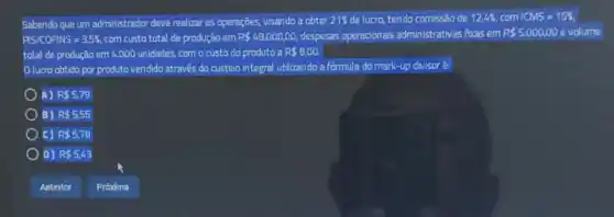 Sabendo que um administrador deve realizar as operações visando a obter 21%  de lucro, tendo comissão de 12,46, com 1CMS=15% 
PSICOFNS=3,5%  com custo total de produção em R 48.000,00, despesas operacionais administrativas focas em R 5.000,00 evolume
total de produção em 4,000 unidades, com o custo do produto a R 8,00.
lucro obtido por produto vendido através do custeio integral utilizando a fórmula do mark-up divisor e
A) R 5,79
B) R 5,55
c) R 5,78
D) R 5,43