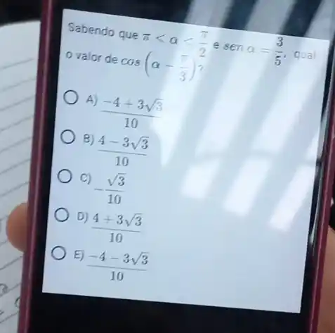 Sabendo que
pi lt alpha lt (pi )/(2) e
senalpha =(3)/(5)
qual o valor de
cos(alpha -(pi )/(3))
A)
(-4+3sqrt (3))/(10)
B)
(4-3sqrt (3))/(10)
C)
-(sqrt (3))/(10)
D)
(4+3sqrt (3))/(10)
E)
(-4-3sqrt (3))/(10)