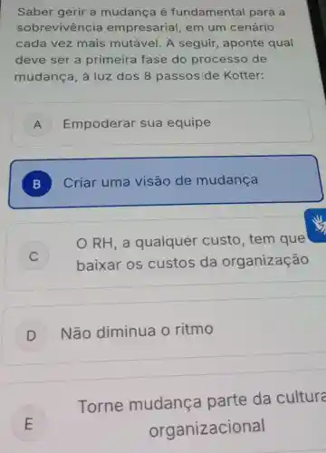 Saber gerir a mudança é fundamental para a
sobrevivência empresarial , em um cenário
cada vez mais mutável A seguir , aponte qual
deve ser a primeira fase do processo de
mudança, à luz dos 8 passos de Kotter:
A ) Empoderar sua equipe
B ) Criar uma visão de mudança
C )
RH, a qualquer custo,tem que
baixar os custos da organização
D ) Não diminua o ritmo
E
Torne mudança parte da cultura
E	organizaci onal