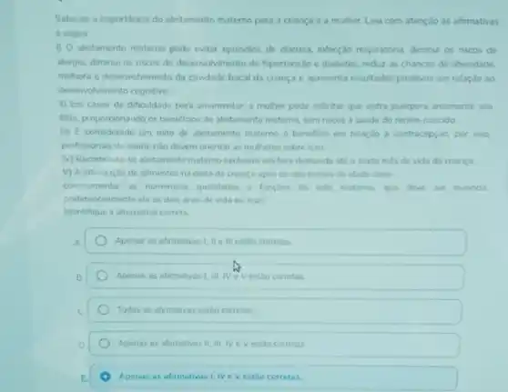 Sabe-se a importincia do aleitamento matemo para a crianca e a muher. Leia com atenção as afirmativas
a seguir
(1) aleitamento materno pode evitar episodios de diarrea, infeccio respiratora, diminu as riscos de
alergia, diminui os riscos do deservolvimento de hipertensis e diabetes, reduz as chances de obesidade.
methora o desenvolvimento da cavidade bucal da crança e apresenta resultados positivos em relaçǎo ao
desenvolvimento cognitivo
II) Em casos de dificuldade para amamentar,muher pode solicitar que outra puirpera amamente seu
filho, proporcionando os beneficios do aletamento matemo, sem riscos a saude do recem-nascido
iii) E considerado um mito de aleitamento matemo o beneficio em relaçdo a contracepçdo, por isso
profissionais de saude nào devem orientar as multieres sobre isso
My Recomenda-se aleitamento materno exclusivo em lure demanda atio osento més de vida da crianga
V) A introdução de alimentos na dieta da chanca apos os seis meses de idade deve
complementar as numerous qualidade e funcbes do leite materno que deve ter mantido
preferencialmente até os don anos de vida ou mais
Identifique a altemativa corret
Apenas as afimativas 1 II eill estio corretas
Apenas as afamativas 1, III IVeV estio corretas
Todas as afrmativas estao corretas
Apenas as afimativas II. III. NeV estao corretas
Apenas as afirmativas 1. NeV estao corretas