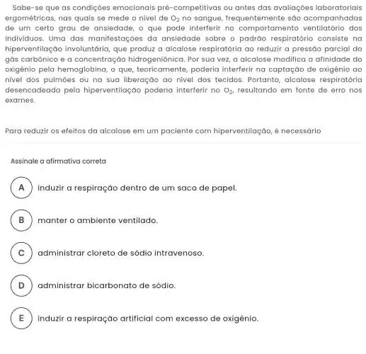 Sabe-se que as condiçōes emocionais pré -competitivas ou antes das avaliações laboratoriais
ergométricas, nas quais se mede o nivel de O_(2) no sangue , frequentemente são acompanhadas
de um certo grau de ansiedade, o que pode interferir no comportamer to ventilatório dos
individuos. Uma das manifestações da ansiedade sobre o padrão respiratório consiste na
hiperventilação involuntária, que produz a alcalose respiratória ao reduzir a pressão parcial do
gás carbônico e a concentração hidrogeniônica. Por sua vez, a alcalose modifica a afinidade do
oxigênio pela hemoglobina, o que teoricamente , poderia interferir na captação de oxigênio ao
nivel dos pulmōes ou na sua liberação ao nivel dos tecidos. Portanto , alcalose respiratória
desencadeada pela hiperventilaçã o poderia interferir no O_(2) resultando em fonte de erro nos
exames.
Para reduzir os efeitos da alcalose em um paciente com hiperventilação, é necessário
Assinale a afirmativa correta
A induzir a respiração dentro de um saco de papel.
B ) manter o ambiente ventilado. )
C ) administrar cloreto de sódio intravenoso.
D ) administrar bicarbonato de sódio.
E ) industr or respircç:cap-attricial com/eccesso-de-orgénia