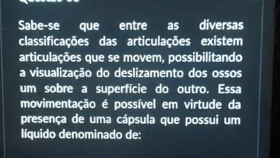 Sabe-se que entre as diversas
classificações das articulações existem
articulações que se movem, possibilitando
a visualização do deslizamento dos ossos
um sobre a superficie do outro. Essa
movimentação é possivel em virtude da
presença de uma cápsula que possui um
liquido denominado de: