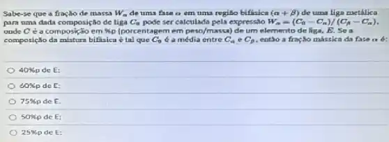 Sabe-se que a fracǎo de massa W_(n) de uma fase a em uma regiño bifisica (alpha +beta ) de uma liga metálica
para uma dada composiçio de liga C_(0) pode ser calculada pela expressio W_(a)=(C_(a)-C_(a))/(C_(A)-C_(a))
onde Cea composição em % p (porcentagem em peso/massa) de um elemento de liga B. Sea
composição da mistura bifasica tal que C_(0) é a média entre C_(a) e C_(a) entǎo a fração mássica da fase a d:
40% p de E:
60% p de E:
75% p de E.
50% p de E:
25% p de E: