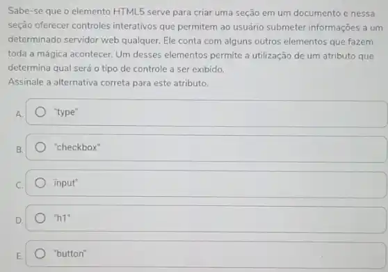 Sabe-se que o elemento HTML5 serve para criar uma seção em um documento e nessa
seção oferecer controles interativos que permitem ao usuário submeter informações a um
determinado servidor web qualquer. Ele conta com alguns outros elementos que fazem
toda a mágica acontecer Um desses elementos permite a utilização de um atributo que
determina qual será o tipo de controle a ser exibido.
Assinale a alternativa correta para este atributo.
"type"
"checkbox"
input"
''h1''
E.
"button"