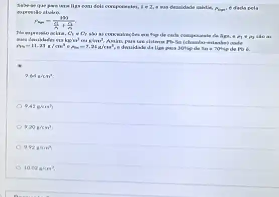 Sabe-se que parn uma liga com dols componentes, 1. -2 a sua deasidade media,
expressão abalso.
p_(up)=(100)/(frac (11)(n)+(n)/(n))
C_(1)=C_(2)
sao as concentraçGes cm Hip de cada comporante da liga, e rho _(1)+rho _(2) sào as
awas deasklades em kg/m^3 ou g/cm^3 Assim, para um sistema Pb-5a	aslanho) onde
rho _(1)=11.23g/cm^3 . p_(in)=7.24g/cm^3 e deruklade da liga gara 30%  desas 704-ip depb 6.
9.64k/cm^3
9.42g/cm^3
9.20g/cm^3
9.92g/cm^3
10.02g/cm^3.