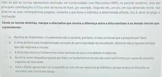 Sabe-se que as teorias apresentam distingdo, em conformidade com Marcondes (1997), no periodo moderno, uma das
principais contribuigôes a Etica vem da teoria de Kant por exemplo. Segundo ele um ato, em sua dimensão moral, não
deve ter as suas consequências julgadas, somente o que levou o individuo a determinada atitude, isto é, deve-se julgar a
motivação.
Sendo as teorias distintas marque a alternativa que mostra a diferença entre a ética kantlana e as demais teorlas que
a precederam:
a. Naéticade Aristóteles, o fundamento não é variante, portanto, é mais universal que a proposta por Kant.
b. Aetica de Kant está fundamentada na noção de particularidade da moralidade diferente das propostas antigas
que são objetivas e morais.
c. Aética dos estoicos fundamenta a tese kantiana de que a moralidade é subjetiva.
d. Naética, antes daquela proposta por Kant,os fundamentos morais não eram suficientes por causa do conceito
subjetivo de felicidade.
e. Kante Platão aproximam-se na questão do mal não ser essencial ao individuo, porque ambos os filósofos se
norteiam pela Teoria das Ideias.