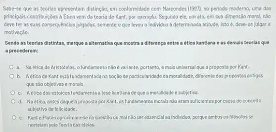 Sabe-se que as teorias apresentam distingdo, em conformidade com Marcondes (1997), no periodo moderno, uma das
principais contribuiçôes à Etica vem da teoria de Kant, por exemplo. Segundo ele, um ato, em sua dimensão moral, não
deve ter as suas consequências julgadas, somente o que levou o individuo a determinada atitude, isto e, deve-se julgar a
motivação.
Sendo as teorlas distintas marque a alternativa que mostra a diferença entre a ética kantlana e as demals teorias que
a precederam:
a. Naéticade Aristoteles, ofundamentonão evariante portanto, é mais universal que a proposta por Kant.
b. Aéticade Kant está fundamentada na noção de particularidade da moralidade diferente das propostas antigas
que são objetivas e morais.
c. Aética dos estoicos fundamenta a tese kantiana de que a moralidade é subjetiva.
d. Naética, antes daquela proposta por Kant, os fundamentos morais nào eram suficientes por causa do conceito
subjetivo de felicidade.
e. Kante Platǎo aproximam-se na questão do mal nào ser essencial ao individuo, porque ambos os filósofosse
nortelam pela Teoria das Ideias