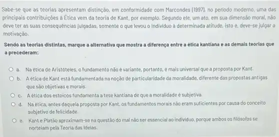 Sabe-se que as teorias apresentam distinção, em conformidade com Marcondes (1197)no periodo moderno, uma das
principais contribuições à Etica vem da teoria de Kant, por exemplo. Segundo ele, um ato, em sua dimensão moral, não
deve ter as suas consequências julgadas, somente que levou o individuo à determinada atitude, isto é, deve-se julgar a
motivação.
Sendo as teorlas distintas marque a alternativa que mostra a diferença entre a ética kantiana e as demals teorlas que
a precederam:
a. Naéticade Aristóteles, o fundamento não é variante, portanto, é mais universal que a proposta por Kant.
b. Aetica de Kant está fundamentada na noção de particularidade da moralidade, diferente das propostas antigas
que são objetivas e morais.
c. Aetica dos estoicos fundamenta a tese kantiana de que a moralidade é subjetiva.
d. Naética, antes daquela proposta por Kant os fundamentos morais não eram suficientes por causa do conceito
subjetivo de felicidade.
e. Kant e Platão aproximam-se na questão do mal não ser essencial ao individuo porque ambos os filósofos se
norteiam pela Teoria das Ideias.