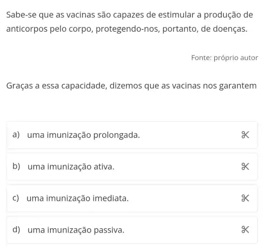 Sabe-se que as vacinas são capazes de estimular a produção de
anticorpos pelo corpo , protegendo-no s, portanto, de doenças.
Fonte: próprio autor
Graças a essa capacidade , dizemos que as vacinas nos garantem
a) uma imunização prolongada.
ex
b) uma imunização ativa.
ex
c) uma imunização imediata.
ex
d) uma imunização passiva.
ex