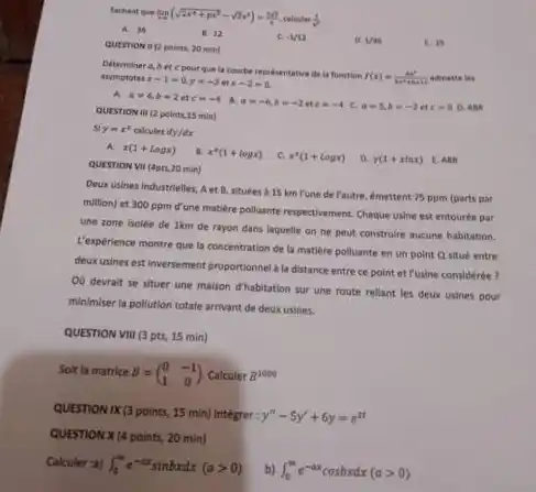 Sachant que lim _(xarrow 2)(sqrt (2x^4+px^2)-sqrt (2)x^2)=(20)/(4) calcules (1)/(2)
A. 36
B. 12
-1/12
Mas
E. is
QUESTION B points 20 mint
Determiner a,bet c pourque la courbe representative de is fuesction
f(x)=(x^2)/(x^2)+6x+c admette her asymptotes x-1=0,y=-3etx-2=0
QUESTION VII (Apts.20 min)
a=-6,b=-2etc=-4 C. a=5,b=-2etc=0 D. Aism
QUESTION III (2 points 15 min)
y=r^2 calcules ify/dx
x(1+logx) x^2(1+logx) C. x^2(1+logx) D y(1+xlnx) E. ABN
Deux usines industrielles, Aet B. situées à 15 km Pune de l'autre.emettent 75 ppm (parts par
million) et 300 ppm d'une matilere polluante respectivement Chaque usine est entouree par
une zone isolée de Ikm de rayon dans laquelle on ne peut construlre aucune habitation.
L'expérience montre que la concentration de la matiere polluante en un point Q situé entre
deuxusines est inversement proportionnel a la distance entre ce point et Fusine considérée ?
OD devrait se situer une maison d'habitation sur une route rellant les deux usines pour
minimiser la pollution totale arrivant de deux usines.
QUESTION VIII (3 pts,15 min)
Solt la matrice B=(} 0&-1 1&0
QUESTION IX (3 points 15 min) Intégrer: y''-5y'+6y=e^2t
QUESTION X (4 points, 20 min)
Calculer :a) int _(0)^infty e^-axsinbxdx(agt 0)
int _(0)^me^-axcosbxdx(agt 0)