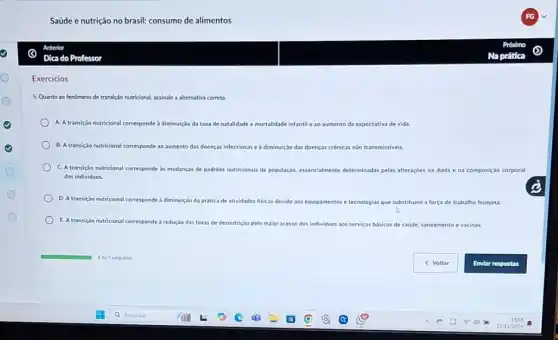 Saúde e nutrição no brasil: consumo de alimentos
Anterior
Dica do Professor
Exercicios
5. Quanto ao fenomeno de transição nutricional, assinale a alternativa correta.
A. Atransicão nutricional corresponde a diminuição da taxa de natalidade e mortalidade infantil e ao aumento da expectativa de vida.
B. A transicao nutricional corresponde ao aumento das doenças infecciosas e a diminuição das doenças crônicas nào transmissiveis
C. A transição nutricional corresponde às mudanças de padrôes nutricionais da população essencialmente determinadas pelas alteraçée na dieta ena composição corporal
dos individuos.
D. A transição nutricional corresponde
da prática de atividades fisicas devido aos equipamentos e tecnologias que substituem a força de trabalho humana.
E. A transição nutricional corresponde à redução das taxas de desnutrição pelo maior acesso dos individuos aos servicos básicos de saude, saneamento e vacinas.