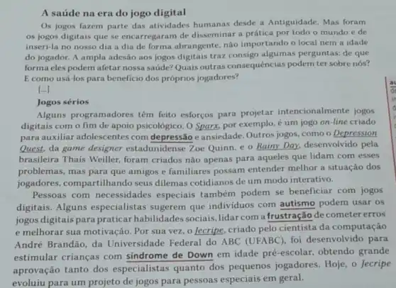 A saúde na era do jogo digital
Os jogos fazem parte das atividades humanas desde a Antiguidade. Mas foram
os jogos digitais que se encarregaram de disseminar a prática por todo o mundo e de
inseri-la no nosso dia a dia de forma abrangente, não importando o local nem a idade
do jogador. A ampla adesão aos jogos digitais traz consigo algumas perguntas: de que
forma eles podem afetar nossa saúde? Quais outras consequências podem ter sobre nós?
E como usá-los para beneficio dos próprios jogadores?
()
Jogos sérios
Alguns programadores têm feito esforços para projetar intencionalmente jogos
digitais com o fim de apoio psicológico. O Sparx, por exemplo, é um jogo on-line criado
para auxiliar adolescentes com depressão e ansiedade . Outros jogos, como o Depression
Quest, da game designer estadunid ense Zoe Quinn, e o Rainy Day desenvolvido pela
brasileira Thaís Weiller, foram criados nào apenas para aqueles que lidam com esses
problemas, mas para que amigos e familiares possam entender melhor a situação dos
jogadores ,compartilhando seus dilemas cotidianos de um modo interativo.
Pessoas com necessidades especiais também podem se beneficiar com jogos
digitais. Alguns especialistas sugerem que indivíduos com autismo podem usar os
jogos digitais para praticar habilidades sociais, lidar com a frustração de cometer erros
e melhorar sua motivação. Por sua vez, o Jecripe, criado pelo cientista da computação
André Brandão, da Universidade Federal do ABC (UFABC), foi desenvolvido para
estimular crianças com sindrome de Down em idade pré -escolar, obtendo grande
aprovação tanto dos especialistas quanto dos pequenos jogadores. Hoje, o Jecripe
evoluiu para um projeto de jogos para pessoas especiais em geral.