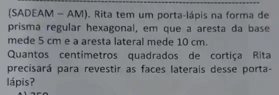 (SADE AM - AM). Rita tem um porta -lápis na forma de
prisma regular hexagonal, em que a aresta da base
mede 5 cm e a aresta lateral mede 10 cm.
Quantos centímetros quadrados de cortiça Rita
precisará para revestir as faces laterais desse porta-
lápis?